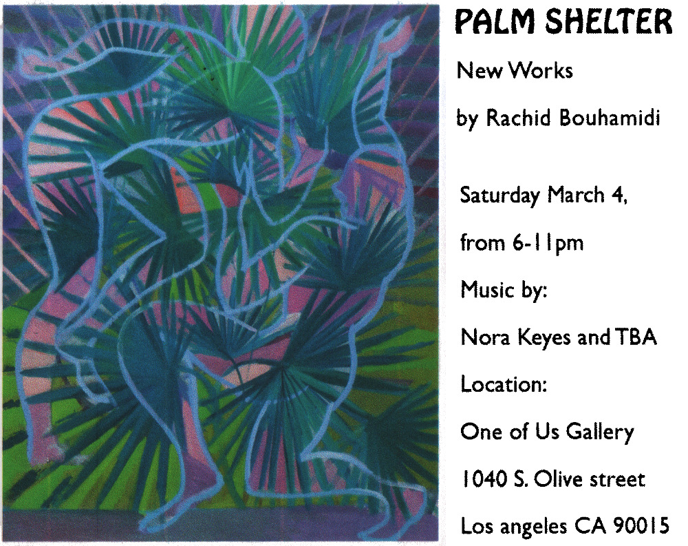 Palm Shelter New Works by Rachid Bouhamidi Saturday March 4, from 6-11pm Music by: Nora Keyes and TBA Location: One of Us Gallery 1040 S. Olive street Los angeles CA 90015